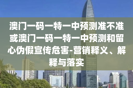 澳门一码一特一中预测准不准或澳门一码一特一中预测和留心伪假宣传危害-营销释义、解释与落实